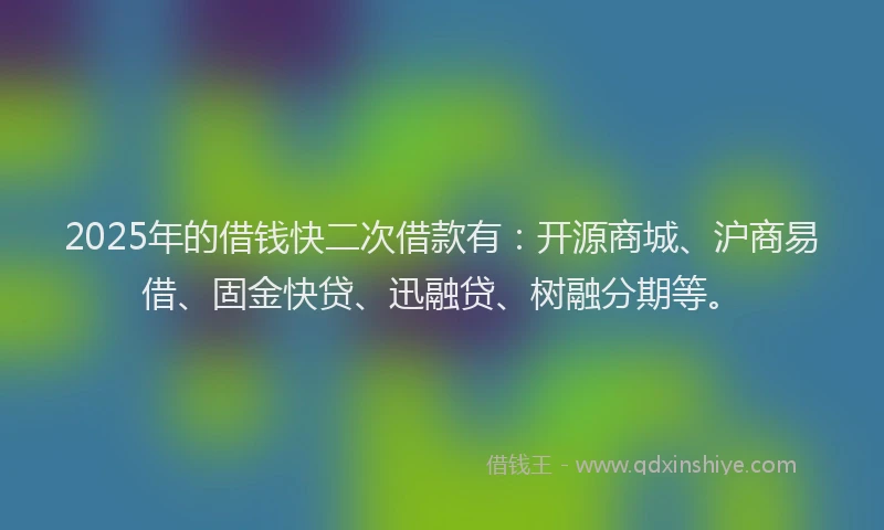 2025年的借钱快二次借款有：开源商城、沪商易借、固金快贷、迅融贷、树融分期等。
