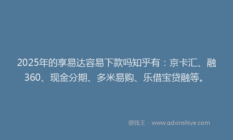 2025年的享易达容易下款吗知乎有：京卡汇、融360、现金分期、多米易购、乐借宝贷融等。