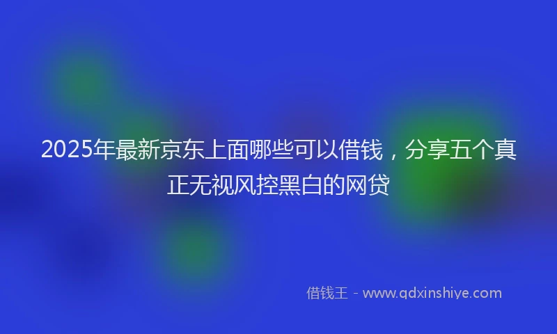 2025年最新京东上面哪些可以借钱，分享五个真正无视风控黑白的网贷
