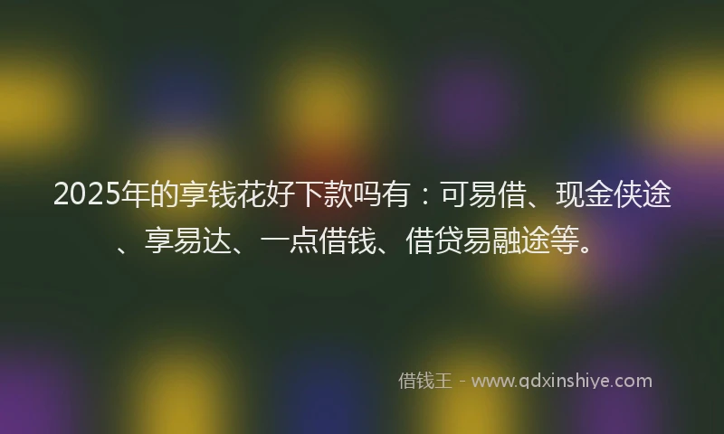 2025年的享钱花好下款吗有：可易借、现金侠途、享易达、一点借钱、借贷易融途等。