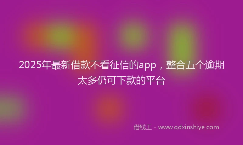2025年最新借款不看征信的app，整合五个逾期太多仍可下款的平台