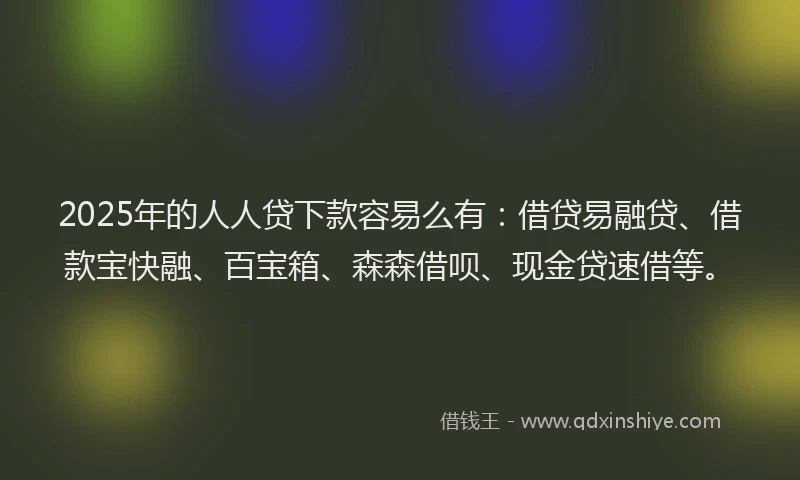 2025年的人人贷下款容易么有：借贷易融贷、借款宝快融、百宝箱、森森借呗、现金贷速借等。
