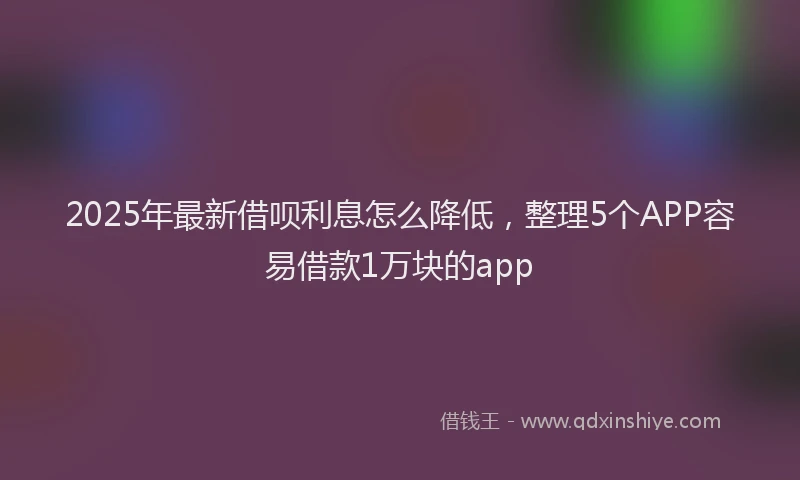2025年最新借呗利息怎么降低，整理5个APP容易借款1万块的app