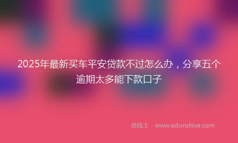 2025年最新买车平安贷款不过怎么办，分享五个逾期太多能下款口子