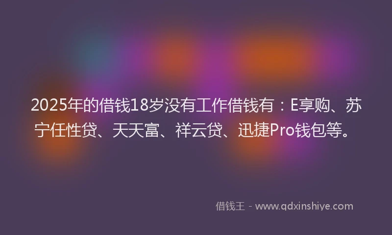 2025年的借钱18岁没有工作借钱有：E享购、苏宁任性贷、天天富、祥云贷、迅捷Pro钱包等。