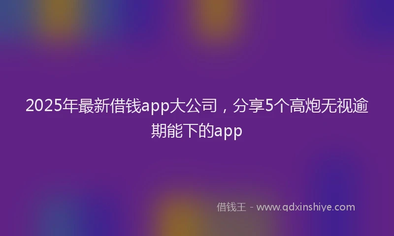 2025年最新借钱app大公司，分享5个高炮无视逾期能下的app
