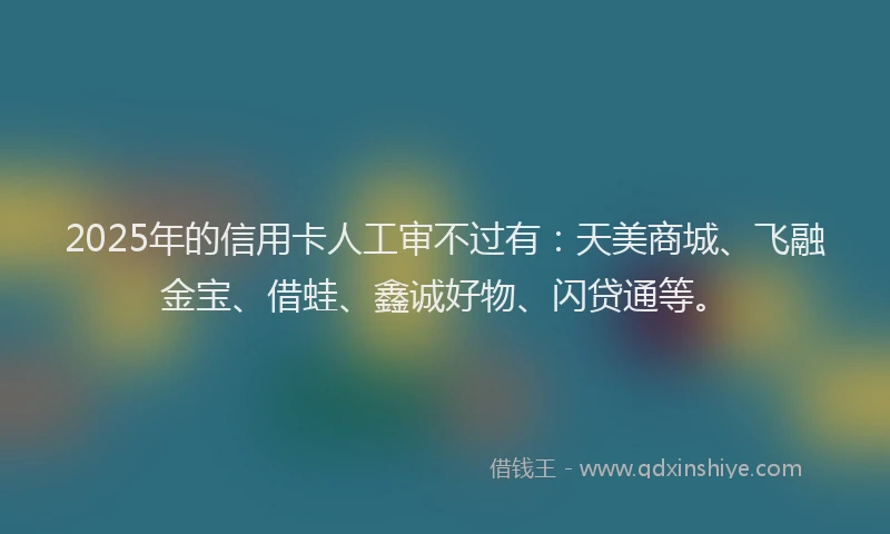 2025年的信用卡人工审不过有：天美商城、飞融金宝、借蛙、鑫诚好物、闪贷通等。