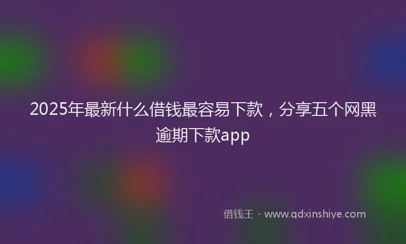 2025年最新什么借钱最容易下款，分享五个网黑逾期下款app
