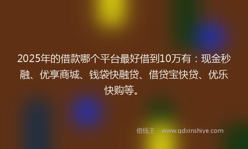 2025年的借款哪个平台最好借到10万有：现金秒融、优享商城、钱袋快融贷、借贷宝快贷、优乐快购等。