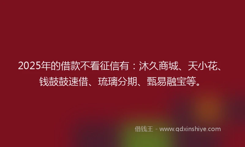 2025年的借款不看征信有：沐久商城、天小花、钱鼓鼓速借、琉璃分期、甄易融宝等。