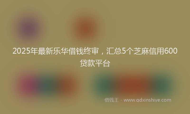2025年最新乐华借钱终审，汇总5个芝麻信用600贷款平台