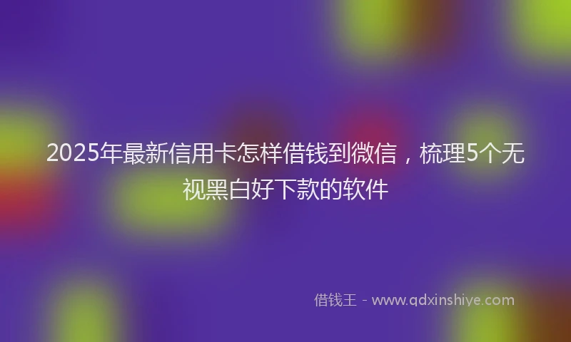 2025年最新信用卡怎样借钱到微信，梳理5个无视黑白好下款的软件