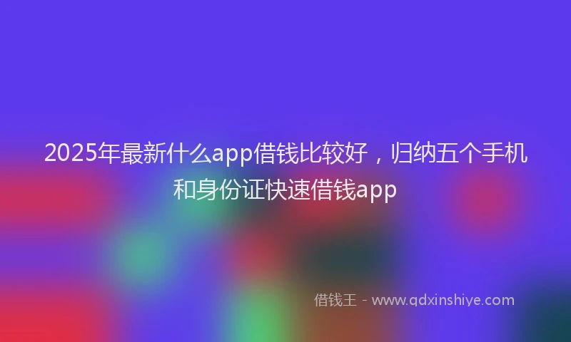 2025年最新什么app借钱比较好，归纳五个手机和身份证快速借钱app