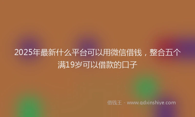 2025年最新什么平台可以用微信借钱，整合五个满19岁可以借款的口子