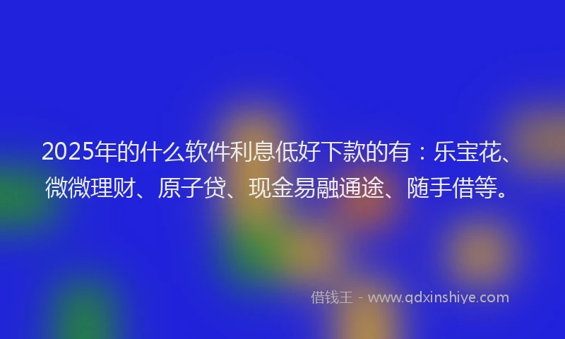 2025年的什么软件利息低好下款的有：乐宝花、微微理财、原子贷、现金易融通途、随手借等。