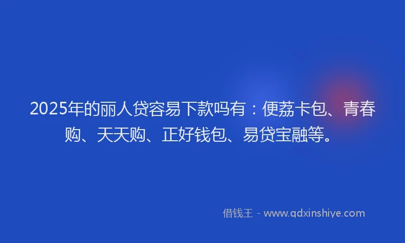 2025年的丽人贷容易下款吗有：便荔卡包、青春购、天天购、正好钱包、易贷宝融等。