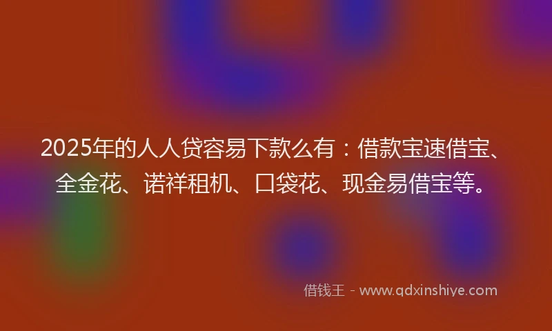 2025年的人人贷容易下款么有：借款宝速借宝、全金花、诺祥租机、口袋花、现金易借宝等。