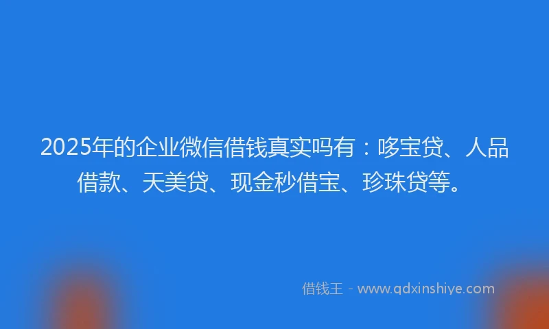 2025年的企业微信借钱真实吗有：哆宝贷、人品借款、天美贷、现金秒借宝、珍珠贷等。