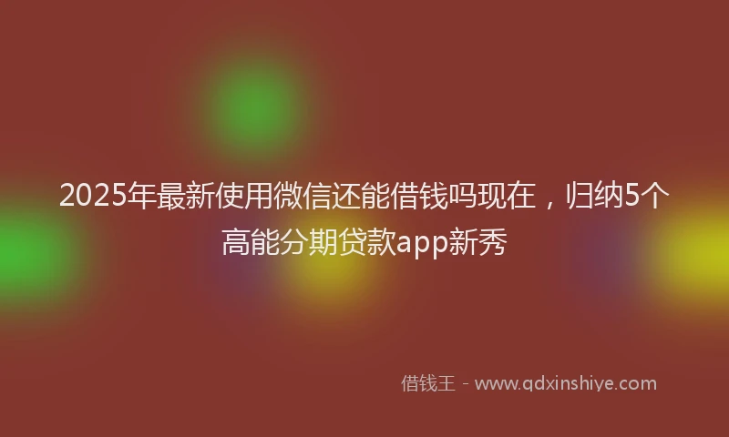 2025年最新使用微信还能借钱吗现在，归纳5个高能分期贷款app新秀