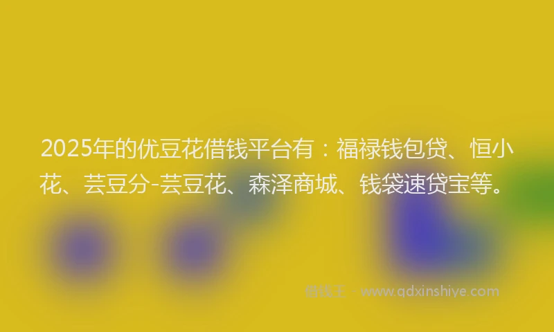 2025年的优豆花借钱平台有：福禄钱包贷、恒小花、芸豆分-芸豆花、森泽商城、钱袋速贷宝等。
