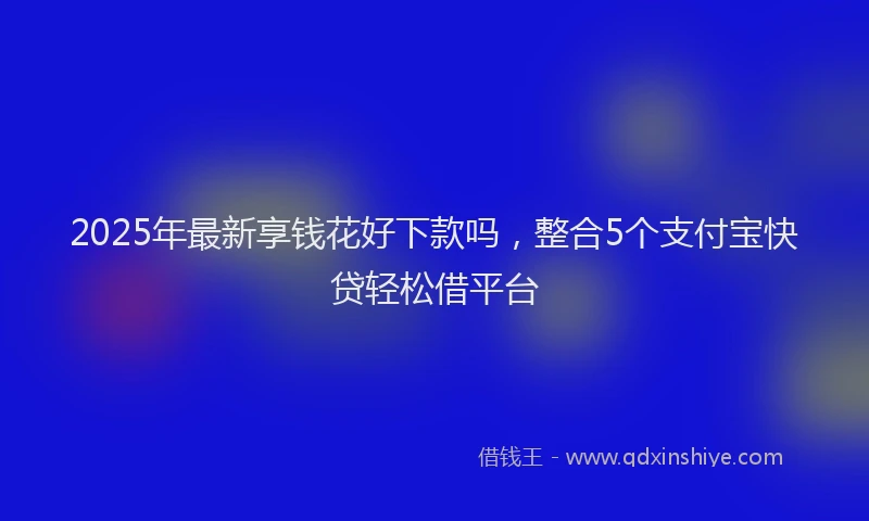 2025年最新享钱花好下款吗，整合5个支付宝快贷轻松借平台
