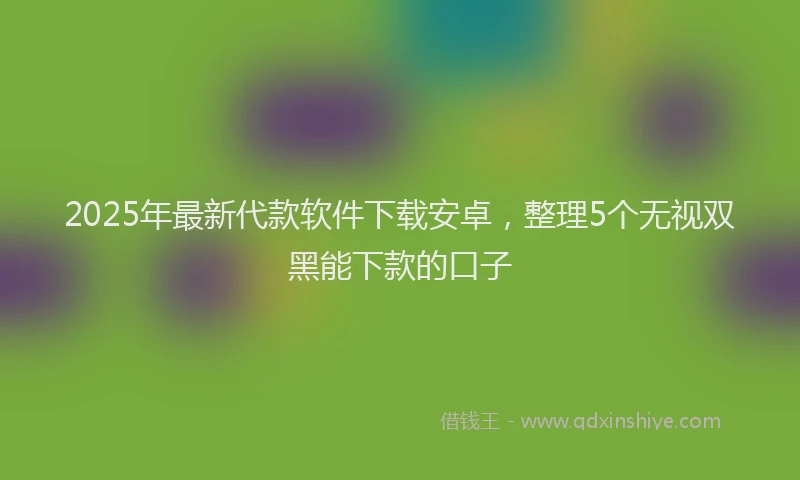 2025年最新代款软件下载安卓，整理5个无视双黑能下款的口子