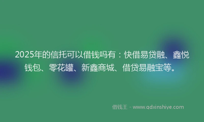 2025年的信托可以借钱吗有：快借易贷融、鑫悦钱包、零花罐、新鑫商城、借贷易融宝等。