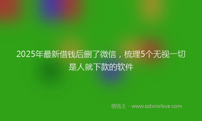 2025年最新借钱后删了微信，梳理5个无视一切是人就下款的软件