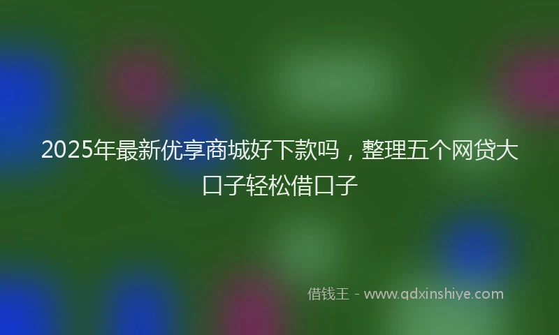 2025年最新优享商城好下款吗，整理五个网贷大口子轻松借口子