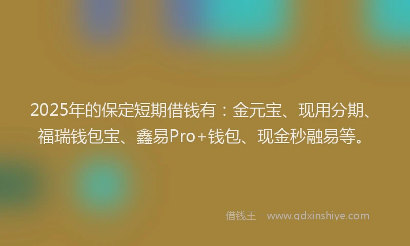2025年的保定短期借钱有：金元宝、现用分期、福瑞钱包宝、鑫易Pro+钱包、现金秒融易等。