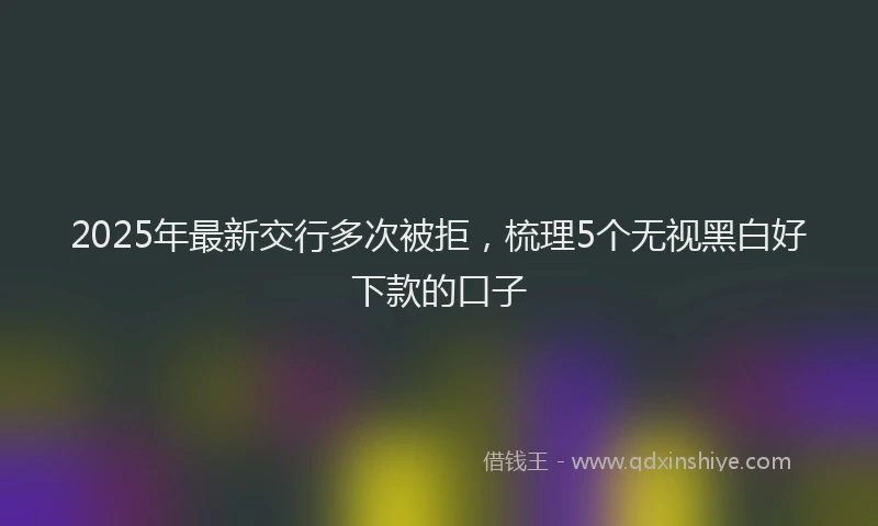 2025年最新交行多次被拒，梳理5个无视黑白好下款的口子