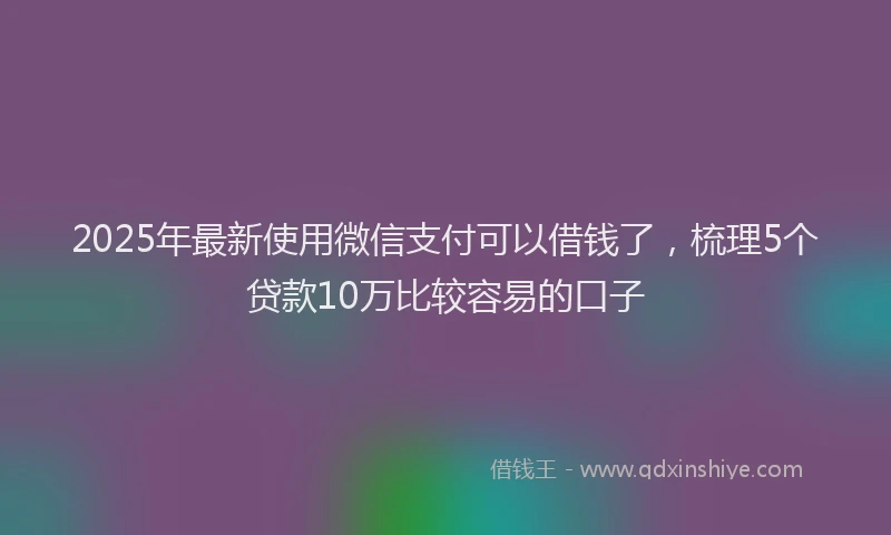 2025年最新使用微信支付可以借钱了，梳理5个贷款10万比较容易的口子