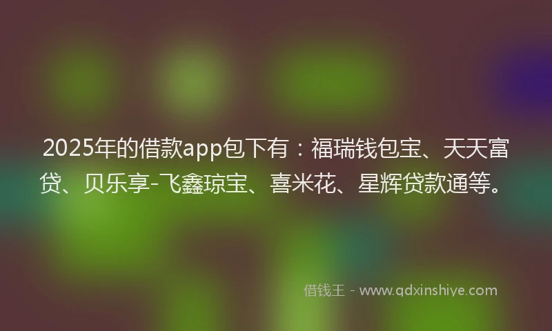 2025年的借款app包下有：福瑞钱包宝、天天富贷、贝乐享-飞鑫琼宝、喜米花、星辉贷款通等。