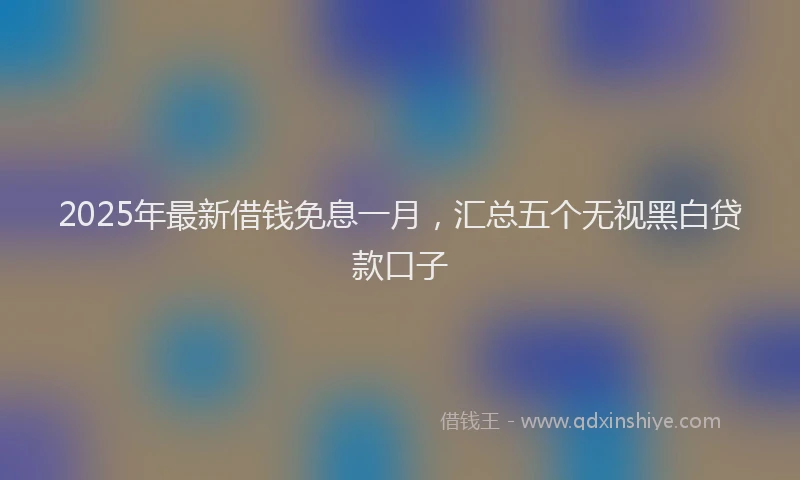 2025年最新借钱免息一月，汇总五个无视黑白贷款口子