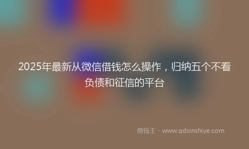 2025年最新从微信借钱怎么操作，归纳五个不看负债和征信的平台