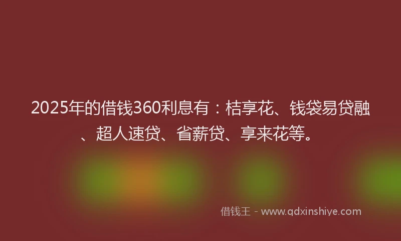 2025年的借钱360利息有：桔享花、钱袋易贷融、超人速贷、省薪贷、享来花等。