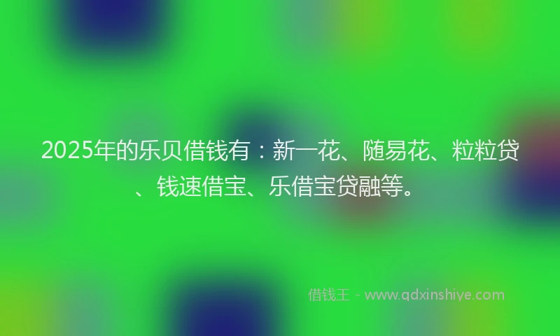 2025年的乐贝借钱有：新一花、随易花、粒粒贷、钱速借宝、乐借宝贷融等。
