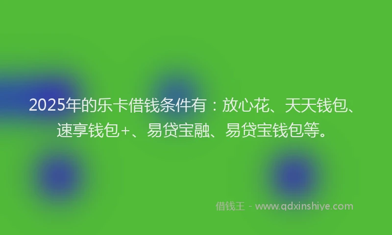 2025年的乐卡借钱条件有：放心花、天天钱包、速享钱包+、易贷宝融、易贷宝钱包等。