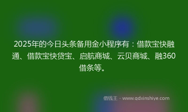 2025年的今日头条备用金小程序有：借款宝快融通、借款宝快贷宝、启航商城、云贝商城、融360借条等。