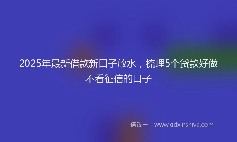 2025年最新借款新口子放水，梳理5个贷款好做不看征信的口子