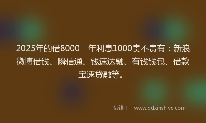 2025年的借8000一年利息1000贵不贵有：新浪微博借钱、瞬信通、钱速达融、有钱钱包、借款宝速贷融等。