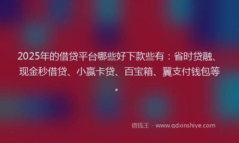 2025年的借贷平台哪些好下款些有：省时贷融、现金秒借贷、小赢卡贷、百宝箱、翼支付钱包等。