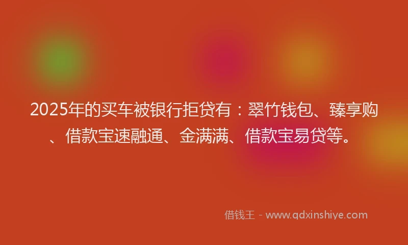 2025年的买车被银行拒贷有：翠竹钱包、臻享购、借款宝速融通、金满满、借款宝易贷等。