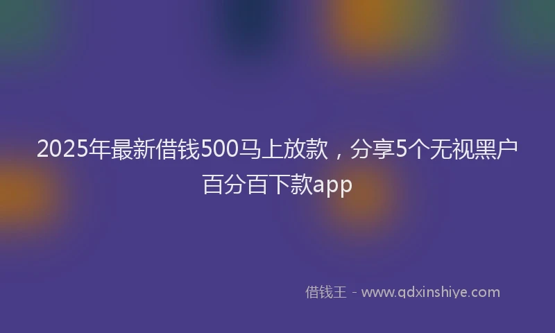 2025年最新借钱500马上放款，分享5个无视黑户百分百下款app