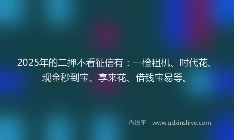 2025年的二押不看征信有：一橙租机、时代花、现金秒到宝、享来花、借钱宝易等。
