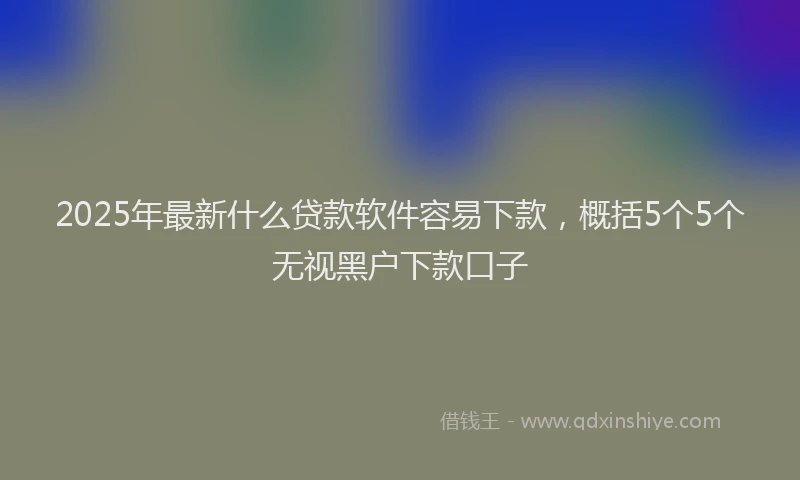 2025年最新什么贷款软件容易下款，概括5个5个无视黑户下款口子