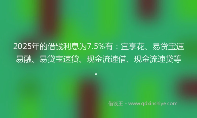2025年的借钱利息为7.5%有：宜享花、易贷宝速易融、易贷宝速贷、现金流速借、现金流速贷等。