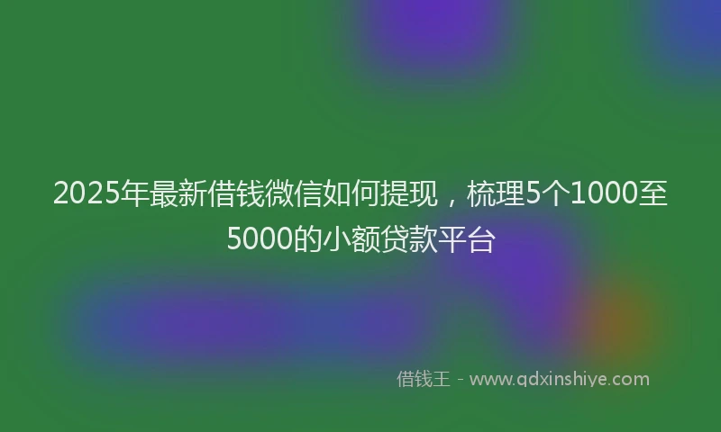 2025年最新借钱微信如何提现，梳理5个1000至5000的小额贷款平台
