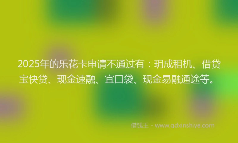 2025年的乐花卡申请不通过有：玥成租机、借贷宝快贷、现金速融、宜口袋、现金易融通途等。