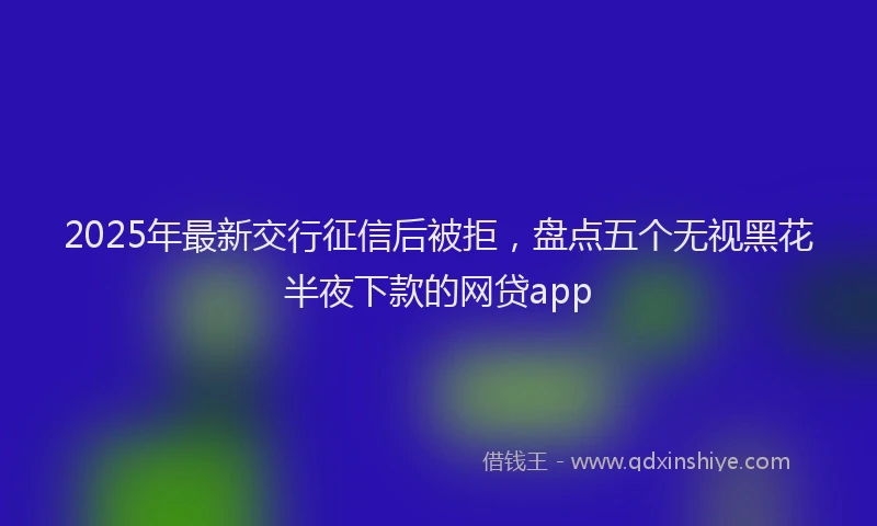 2025年最新交行征信后被拒，盘点五个无视黑花半夜下款的网贷app